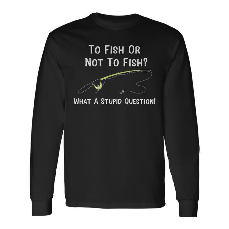 Fishing To Fish Or Not To Fish What A Stupid Question Long Sleeve T-Shirt