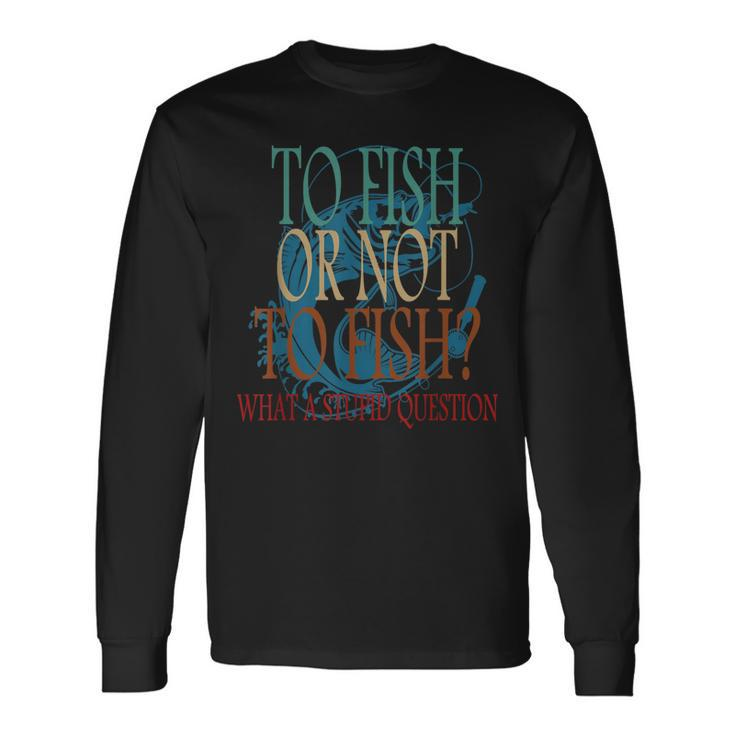 Fishing To Fish Or Not To Fish What A Stupid Question Long Sleeve T-Shirt T-Shirt