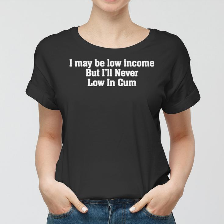 I May Be Low Income But I’Ll Never Be Low In Cum Women T-shirt