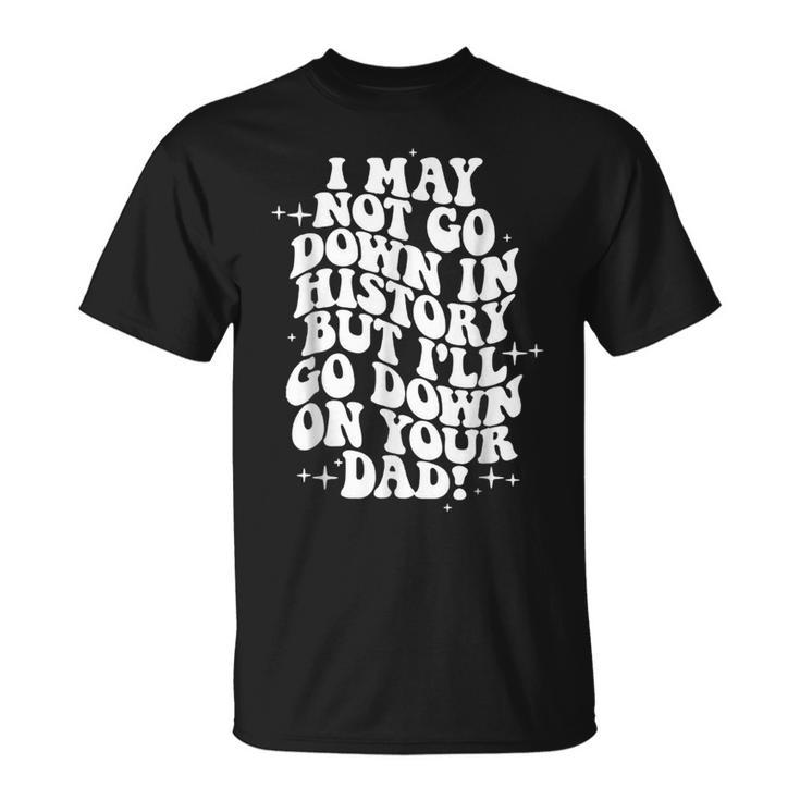 I May Not Go Down In History But Ill Go Down On Your Dad Unisex T-Shirt
